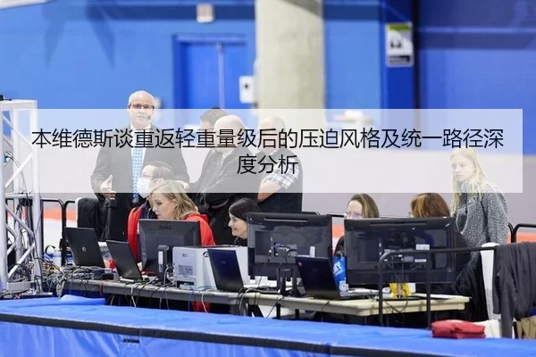 本维德斯谈重返轻重量级后的压迫风格及统一路径深度分析
