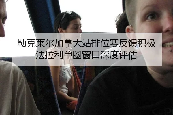 勒克莱尔加拿大站排位赛反馈积极 法拉利单圈窗口深度评估